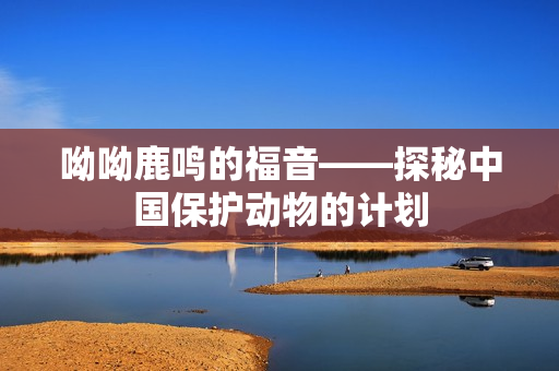 呦呦鹿鸣的福音——探秘中国保护动物的计划