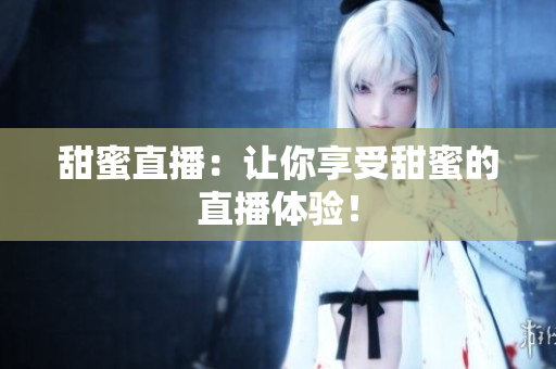 甜蜜直播：让你享受甜蜜的直播体验！