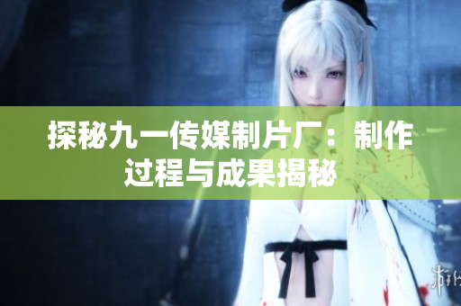 探秘九一传媒制片厂：制作过程与成果揭秘