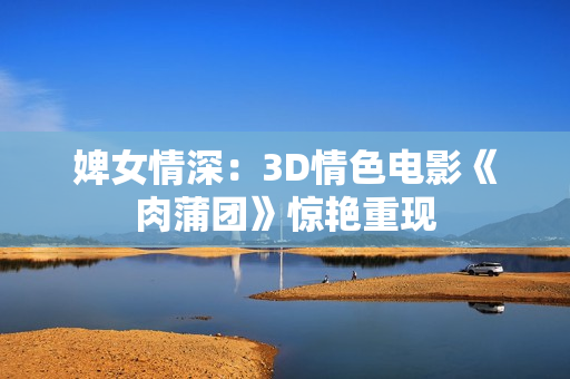 婢女情深：3D情色电影《肉蒲团》惊艳重现