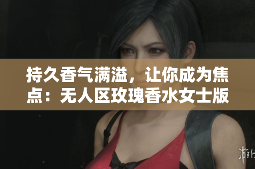 持久香气满溢，让你成为焦点：无人区玫瑰香水女士版