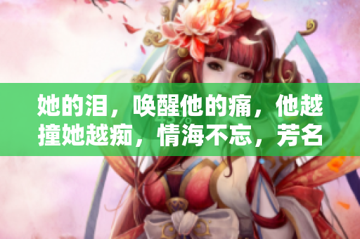 她的泪，唤醒他的痛，他越撞她越痴，情海不忘，芳名永存。