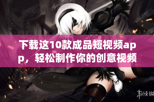 下载这10款成品短视频app，轻松制作你的创意视频！