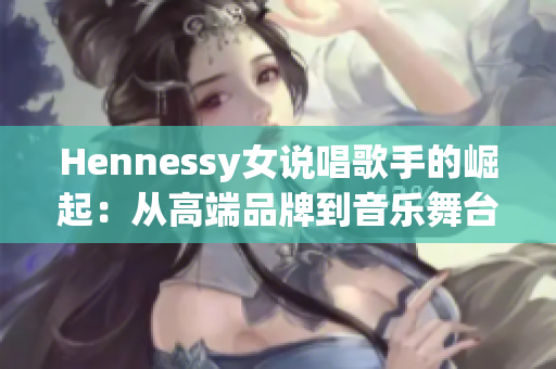 Hennessy女说唱歌手的崛起：从高端品牌到音乐舞台