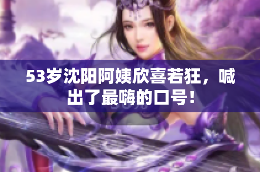 53岁沈阳阿姨欣喜若狂，喊出了最嗨的口号！