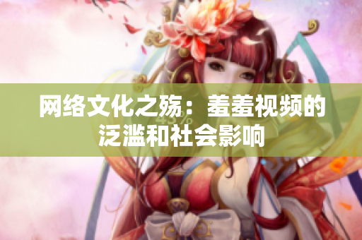 网络文化之殇：羞羞视频的泛滥和社会影响