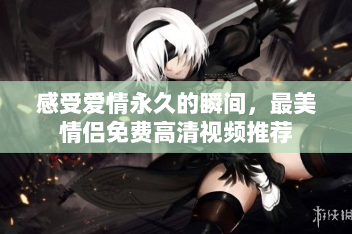 感受爱情永久的瞬间，最美情侣免费高清视频推荐
