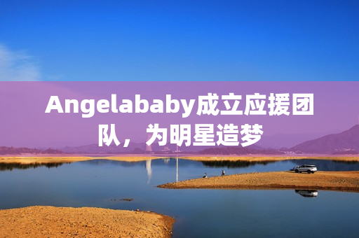 Angelababy成立应援团队，为明星造梦