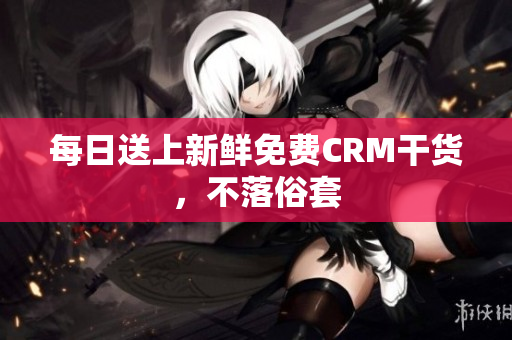 每日送上新鲜免费CRM干货，不落俗套