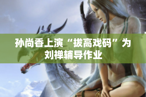 孙尚香上演“拔高戏码”为刘禅辅导作业
