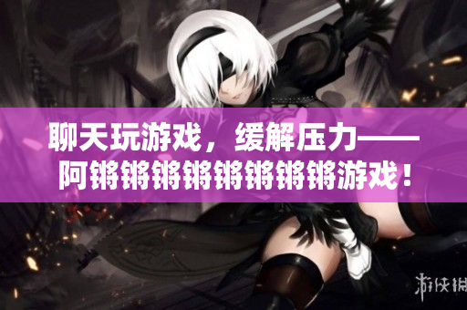 聊天玩游戏，缓解压力——阿锵锵锵锵锵锵锵锵游戏！