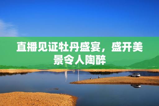 直播见证牡丹盛宴，盛开美景令人陶醉