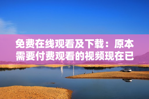 免费在线观看及下载：原本需要付费观看的视频现在已全部免费！（仅限网络观看）