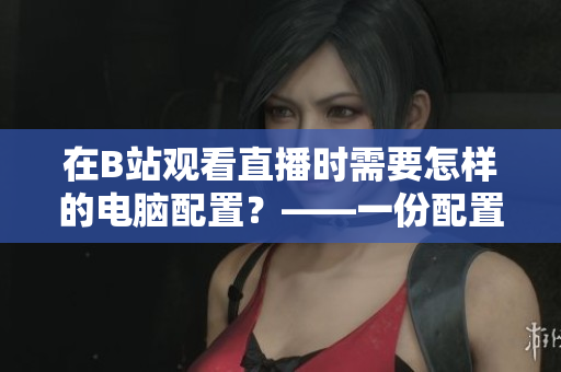 在B站观看直播时需要怎样的电脑配置？——一份配置指南