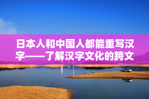 日本人和中国人都能重写汉字——了解汉字文化的跨文化体验