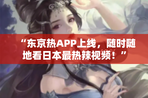 “东京热APP上线，随时随地看日本最热辣视频！”