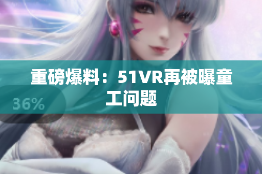 重磅爆料：51VR再被曝童工问题