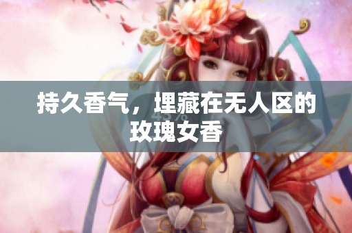 持久香气，埋藏在无人区的玫瑰女香