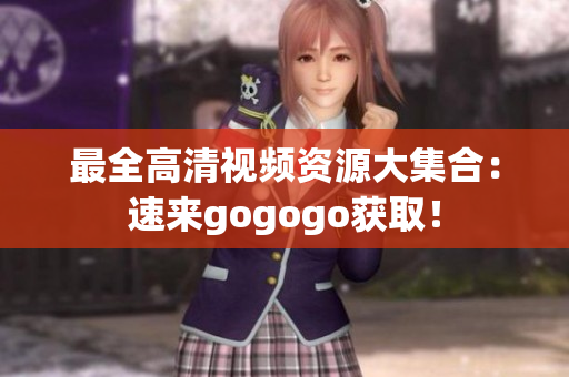 最全高清视频资源大集合：速来gogogo获取！