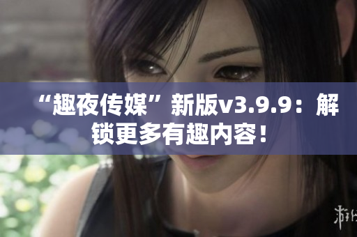 “趣夜传媒”新版v3.9.9：解锁更多有趣内容！