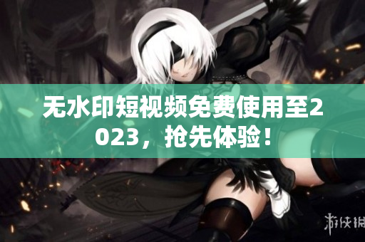 无水印短视频免费使用至2023，抢先体验！