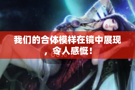 我们的合体模样在镜中展现，令人感慨！