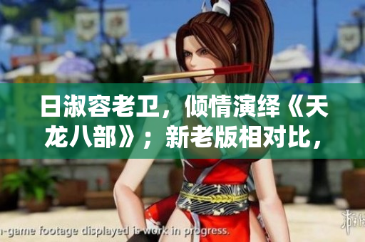 日淑容老卫，倾情演绎《天龙八部》；新老版相对比，看点十足。