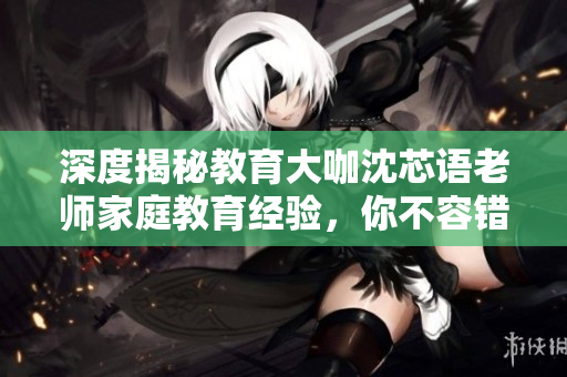 深度揭秘教育大咖沈芯语老师家庭教育经验，你不容错过！