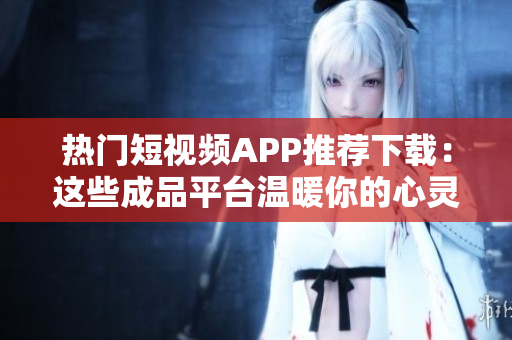 热门短视频APP推荐下载：这些成品平台温暖你的心灵