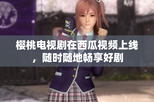樱桃电视剧在西瓜视频上线，随时随地畅享好剧