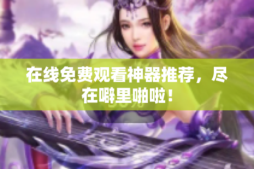 在线免费观看神器推荐，尽在噼里啪啦！