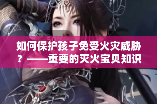 如何保护孩子免受火灾威胁？——重要的灭火宝贝知识！