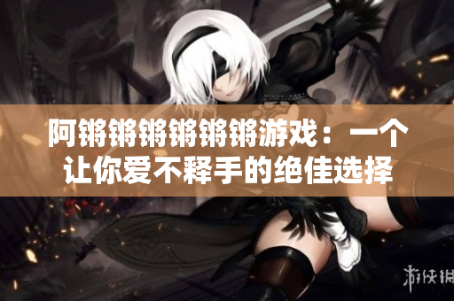 阿锵锵锵锵锵锵游戏：一个让你爱不释手的绝佳选择