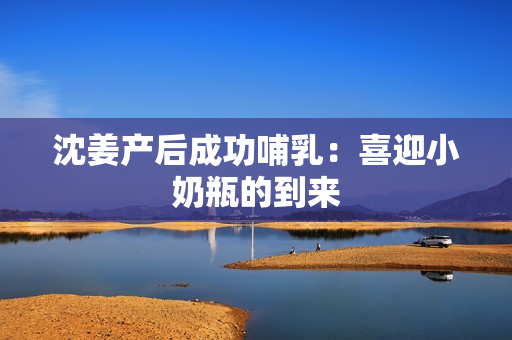 沈姜产后成功哺乳：喜迎小奶瓶的到来