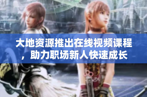大地资源推出在线视频课程，助力职场新人快速成长