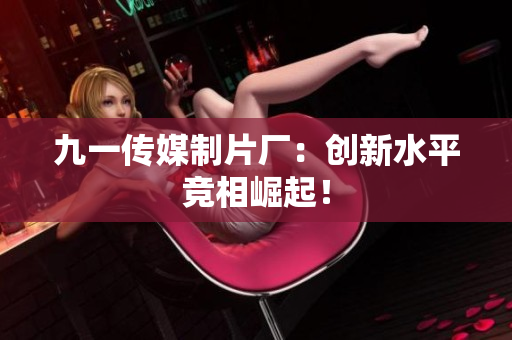 九一传媒制片厂：创新水平竞相崛起！