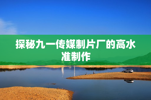 探秘九一传媒制片厂的高水准制作