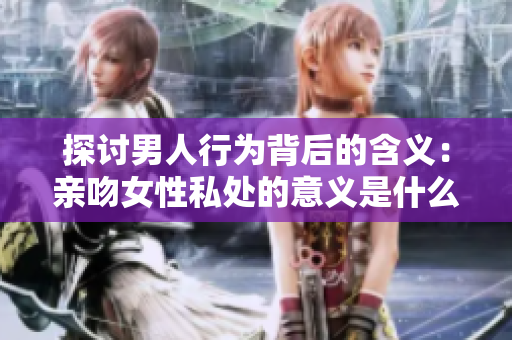 探讨男人行为背后的含义：亲吻女性私处的意义是什么？