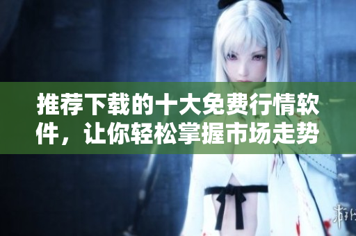 推荐下载的十大免费行情软件，让你轻松掌握市场走势
