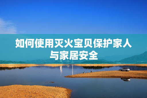 如何使用灭火宝贝保护家人与家居安全
