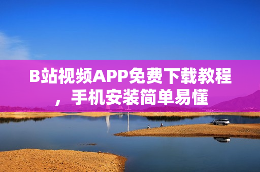 B站视频APP免费下载教程，手机安装简单易懂
