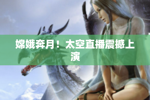 嫦娥奔月！太空直播震撼上演