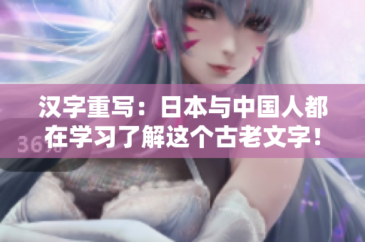 汉字重写：日本与中国人都在学习了解这个古老文字！