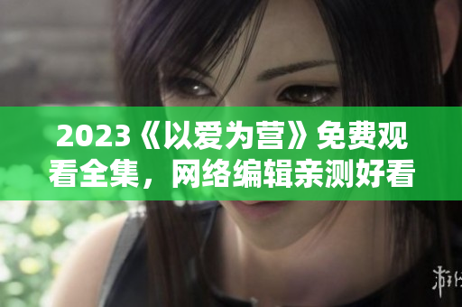2023《以爱为营》免费观看全集，网络编辑亲测好看！
