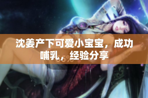 沈姜产下可爱小宝宝，成功哺乳，经验分享