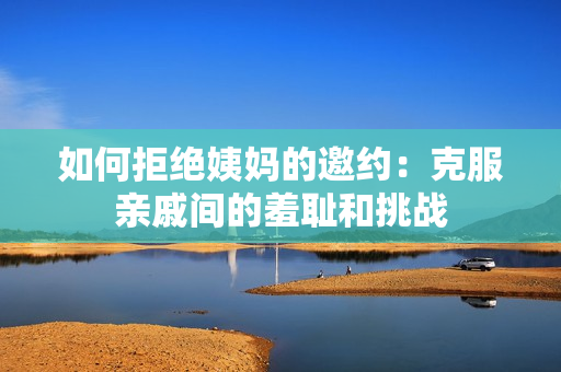 如何拒绝姨妈的邀约：克服亲戚间的羞耻和挑战