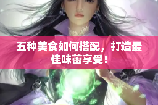 五种美食如何搭配，打造最佳味蕾享受！
