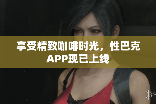 享受精致咖啡时光，性巴克APP现已上线