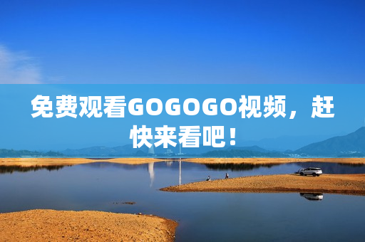 免费观看GOGOGO视频，赶快来看吧！