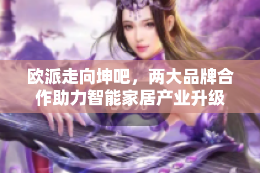 欧派走向坤吧，两大品牌合作助力智能家居产业升级